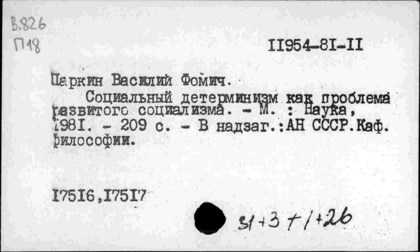 ﻿ьш
11954-81-11
Паркин Василий Фомич.
Социальный детерминизм как проблема развитого социализма. -И. : Наука, 1981. - 209 с. - В надзаг.:АН СССР.Каф. философии.
17516,17517
